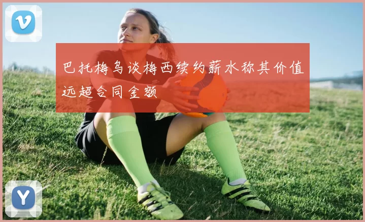 巴托梅乌谈梅西续约薪水称其价值远超合同金额
