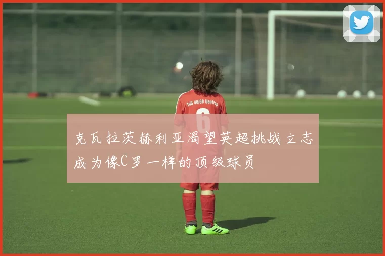 克瓦拉茨赫利亚渴望英超挑战立志成为像C罗一样的顶级球员