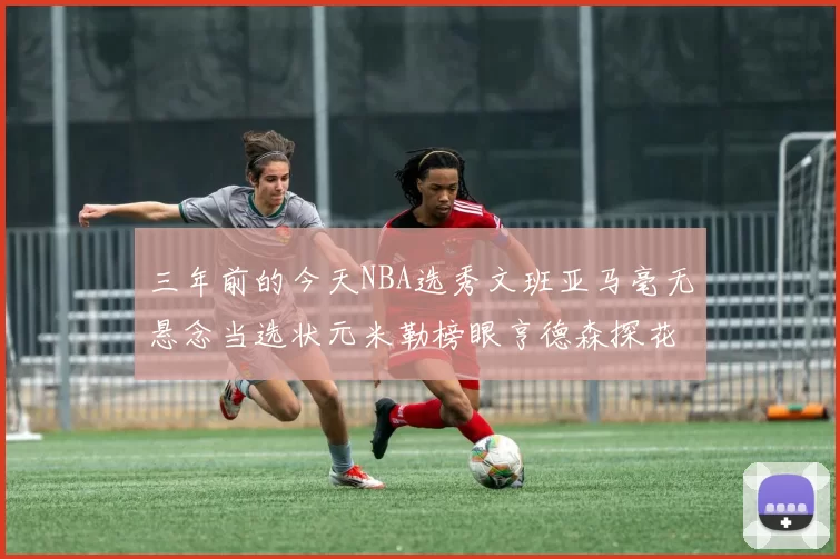 三年前的今天NBA选秀文班亚马毫无悬念当选状元米勒榜眼亨德森探花成就传奇时刻