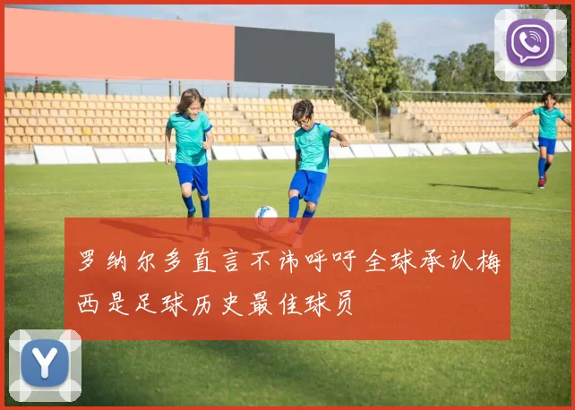 罗纳尔多直言不讳呼吁全球承认梅西是足球历史最佳球员