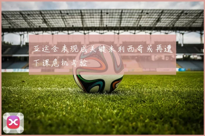 亚运会表现成关键米利西奇或再遭下课危机考验