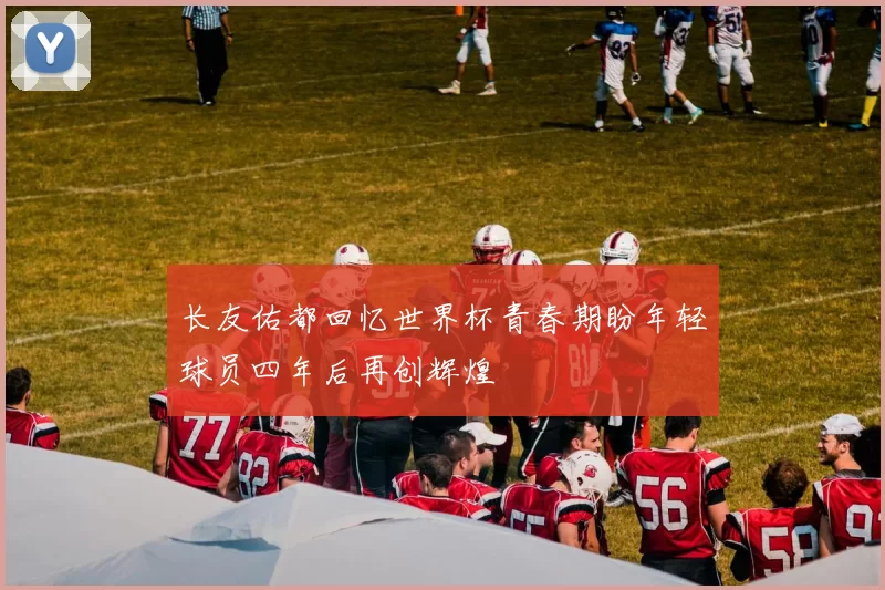 长友佑都回忆世界杯青春期盼年轻球员四年后再创辉煌