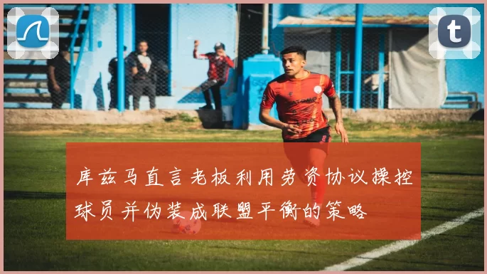 库兹马直言老板利用劳资协议操控球员并伪装成联盟平衡的策略