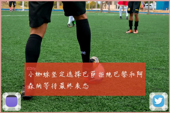 小蜘蛛坚定选择巴萨拒绝巴黎和阿森纳等待最终表态