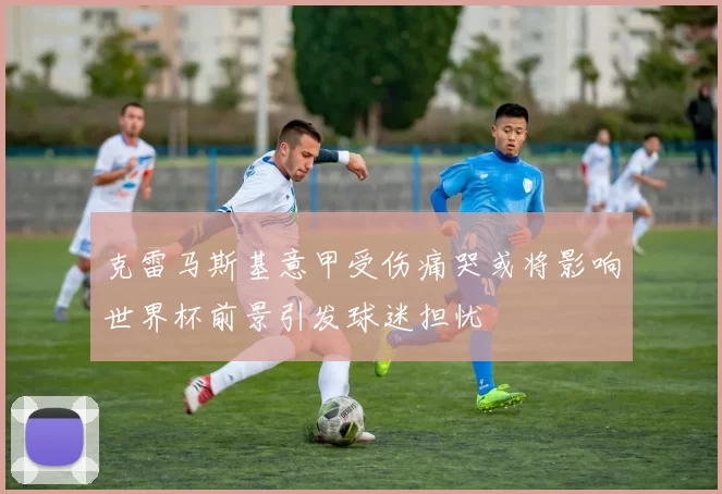 克雷马斯基意甲受伤痛哭或将影响世界杯前景引发球迷担忧