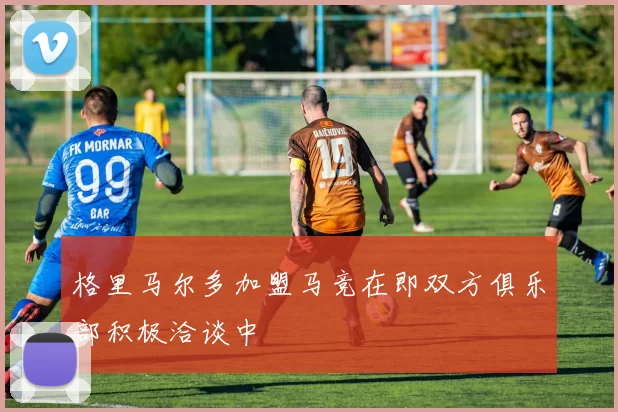 格里马尔多加盟马竞在即双方俱乐部积极洽谈中