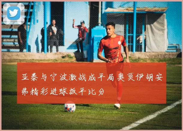 亚泰与宁波激战成平局奥莫伊胡安弗精彩进球扳平比分