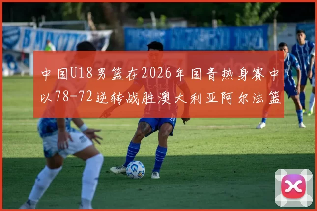 中国U18男篮在2026年国青热身赛中以78-72逆转战胜澳大利亚阿尔法篮球学院