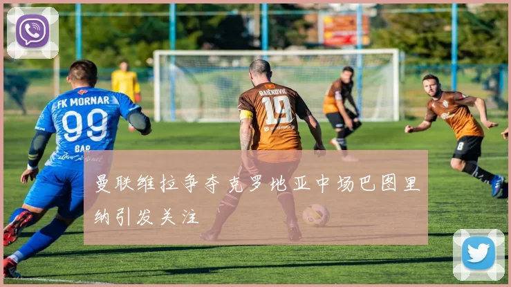 曼联维拉争夺克罗地亚中场巴图里纳引发关注