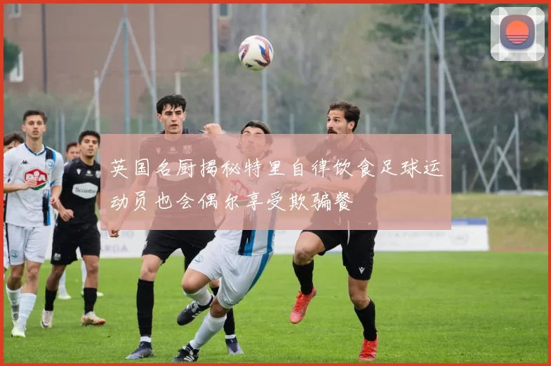 英国名厨揭秘特里自律饮食足球运动员也会偶尔享受欺骗餐