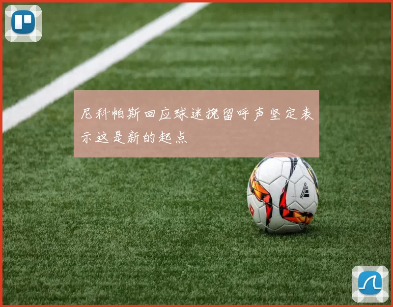 尼科帕斯回应球迷挽留呼声坚定表示这是新的起点