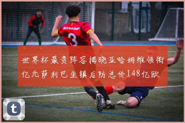 世界杯最贵阵容揭晓亚哈姆维领衔亿元萨利巴坐镇后防总价148亿欧