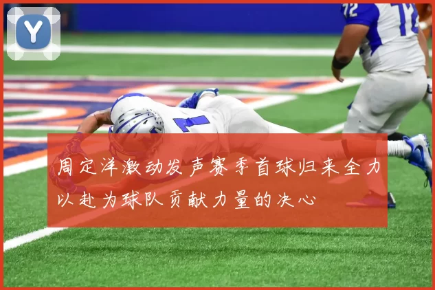 周定洋激动发声赛季首球归来全力以赴为球队贡献力量的决心