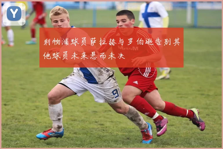 利物浦球员萨拉赫与罗伯逊告别其他球员未来悬而未决