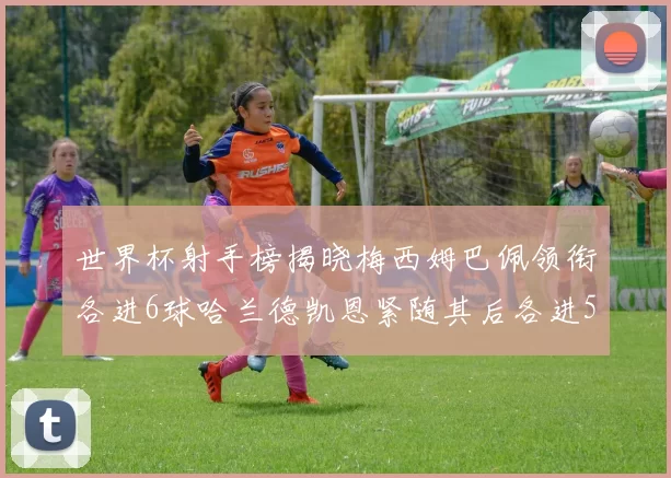 世界杯射手榜揭晓梅西姆巴佩领衔各进6球哈兰德凯恩紧随其后各进5球