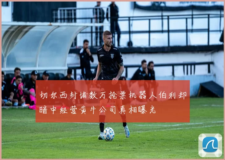 切尔西封堵数万抢票机器人伯利却暗中经营黄牛公司真相曝光