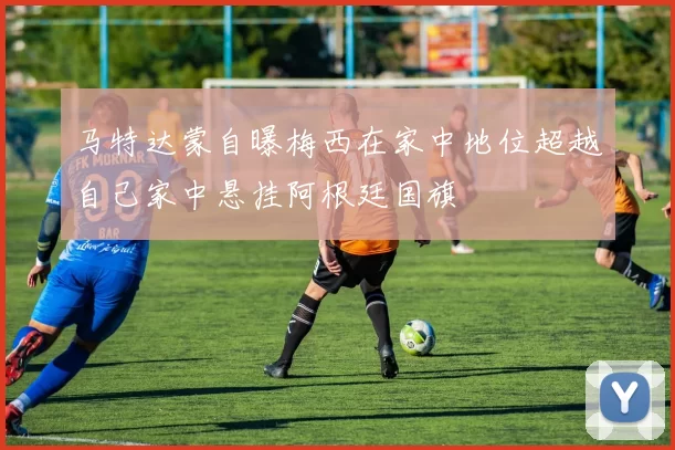 马特达蒙自曝梅西在家中地位超越自己家中悬挂阿根廷国旗
