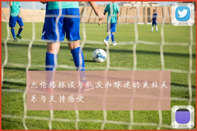 杰伦格林谈与队友和球迷的良好关系与支持感受
