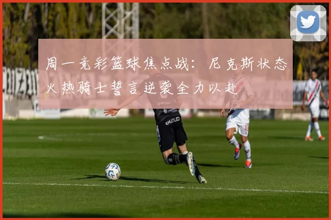 周一竞彩篮球焦点战：尼克斯状态火热骑士誓言逆袭全力以赴