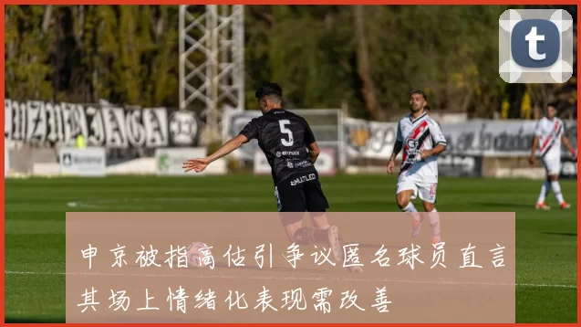 申京被指高估引争议匿名球员直言其场上情绪化表现需改善