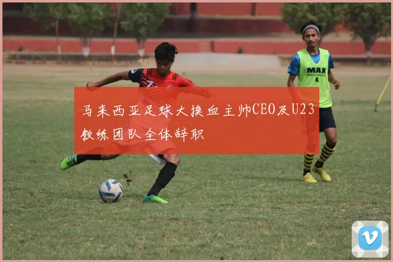 马来西亚足球大换血主帅CEO及U23教练团队全体辞职