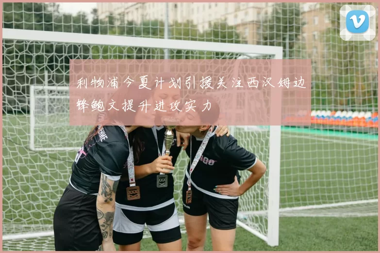 利物浦今夏计划引援关注西汉姆边锋鲍文提升进攻实力