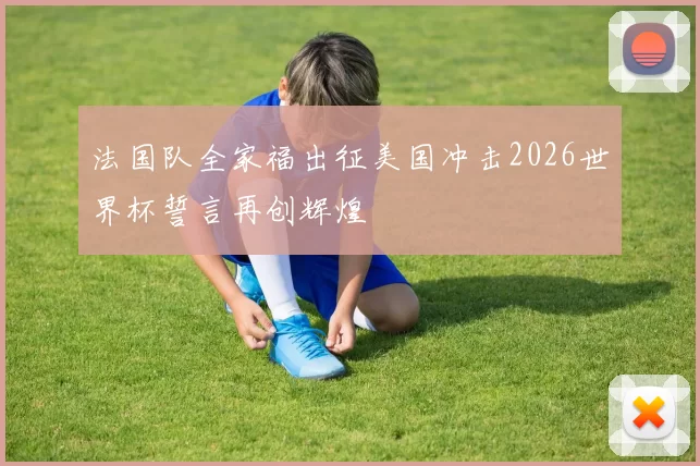 法国队全家福出征美国冲击2026世界杯誓言再创辉煌