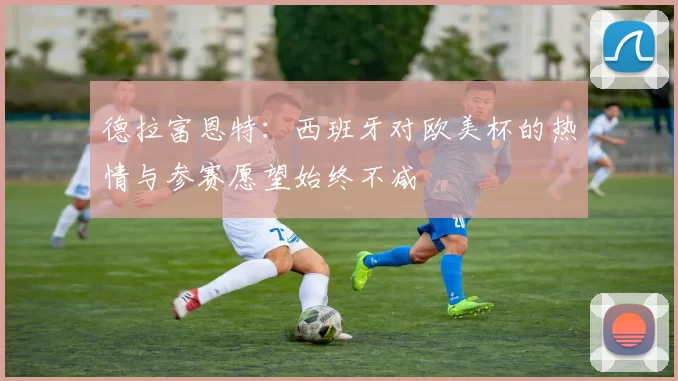德拉富恩特：西班牙对欧美杯的热情与参赛愿望始终不减